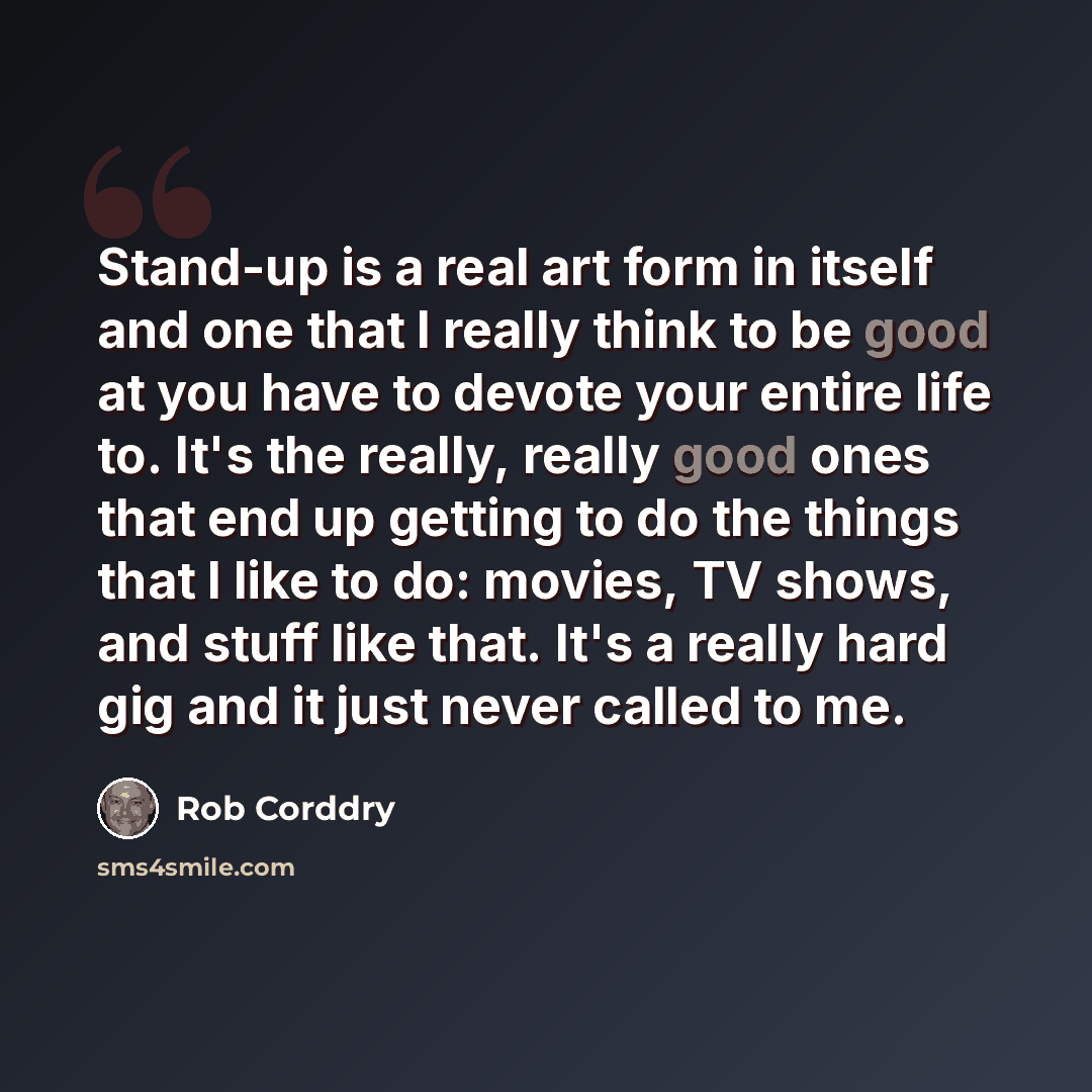 “Stand-up is a real art form in itself and one that I really think to be good at you have to devote your entire life to. It's the really, really good ones that end up getting to do the things that I like to do: movies, TV shows, and stuff like that. It's a really hard gig and it just never called…” quote by Rob Corddry