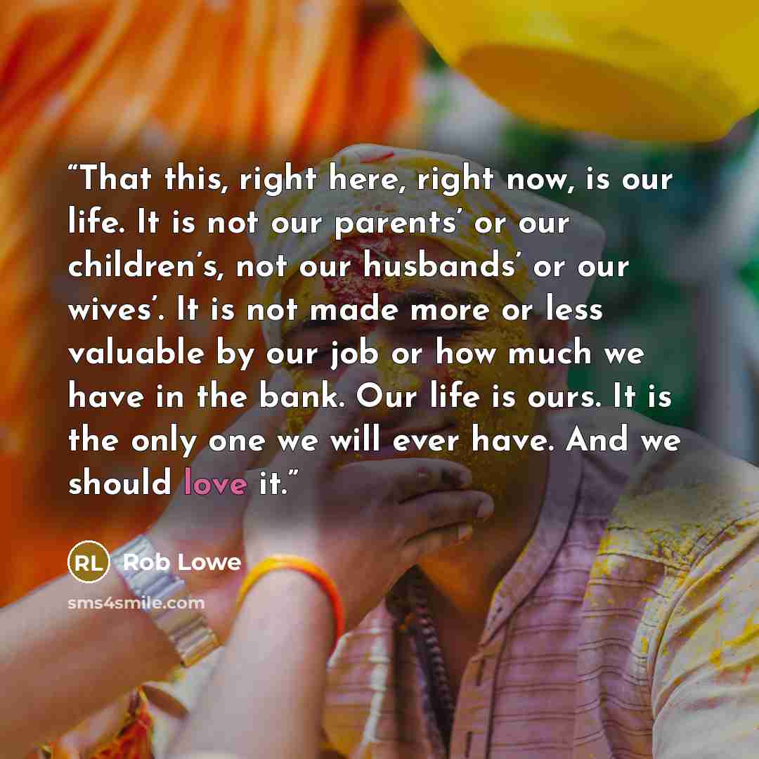 “That this, right here, right now, is our life. It is not our parents’ or our children’s, not our husbands’ or our wives’. It is not made more or less valuable by our job or how much we have in the bank. Our life is ours. It is the only one we will ever have. And we should love it.” quote by Rob Lowe