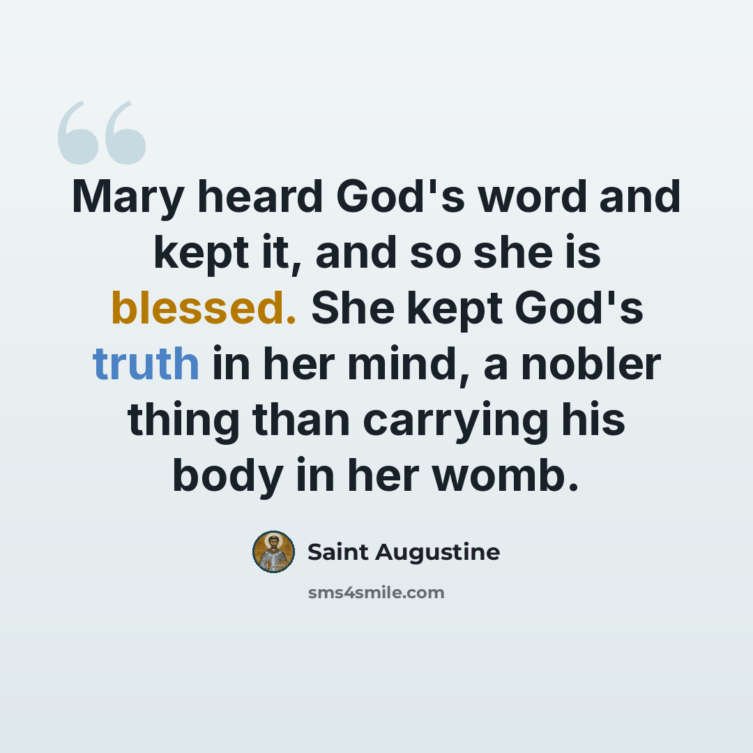“Mary heard God's word and kept it, and so she is blessed. She kept God's truth in her mind, a nobler thing than carrying his body in her womb.” quote by Saint Augustine