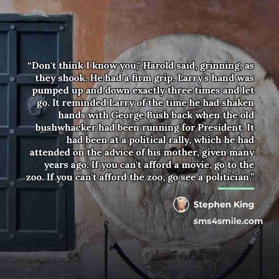 “Don't think I know you," Harold said, grinning, as they shook. He had a firm grip. Larry's hand was pumped up and down exactly three times and let go. It reminded Larry of the time he had shaken hands with George Bush back when the old bushwhacker had been running for President. It had been at a…” quote by Stephen King