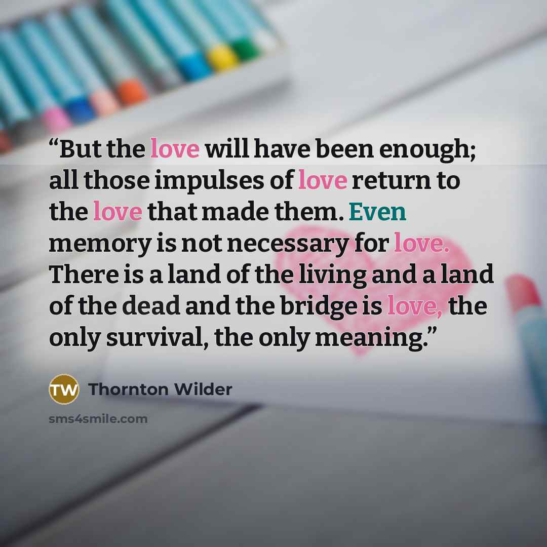 “But the love will have been enough; all those impulses of love return to the love that made them. Even memory is not necessary for love. There is a land of the living and a land of the dead and the bridge is love, the only survival, the only meaning.” quote by Thornton Wilder