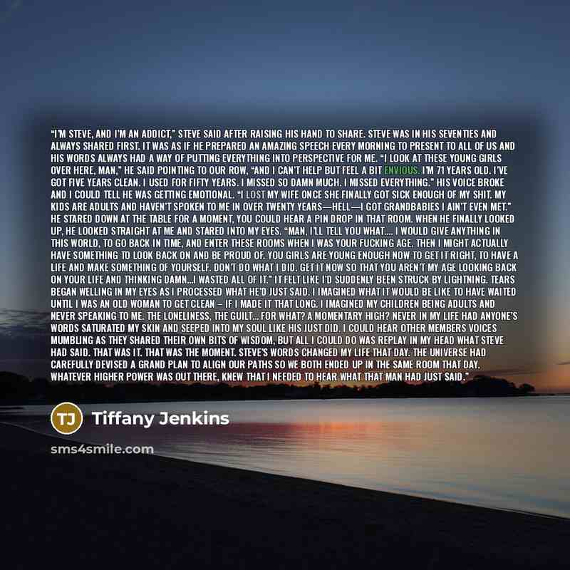 “I’m Steve, and I’m an addict,” Steve said after raising his hand to share. Steve was in his seventies and always shared first. It was as if he prepared an amazing speech every morning to present to all of us and his words always had a way of putting everything into perspective for me. “I look at…” quote by Tiffany Jenkins