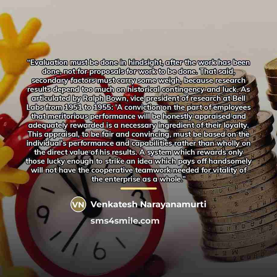 “Evaluation must be done in hindsight, after the work has been done, not for proposals for work to be done. That said, secondary factors must carry some weigh, because research results depend too much on historical contingency and luck. As articulated by Ralph Bown, vice president of research at…” quote by Venkatesh Narayanamurti
