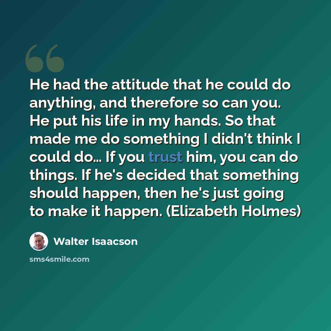 “He had the attitude that he could do anything, and therefore so can you. He put his life in my hands. So that made me do something I didn't think I could do… If you trust him, you can do things. If he's decided that something should happen, then he's just going to make it happen. (Elizabeth Holmes)” quote by Walter Isaacson