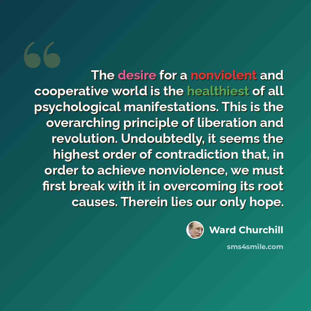 “The desire for a nonviolent and cooperative world is the healthiest of all psychological manifestations. This is the overarching principle of liberation and revolution. Undoubtedly, it seems the highest order of contradiction that, in order to achieve nonviolence, we must first break with it in…” quote by Ward Churchill