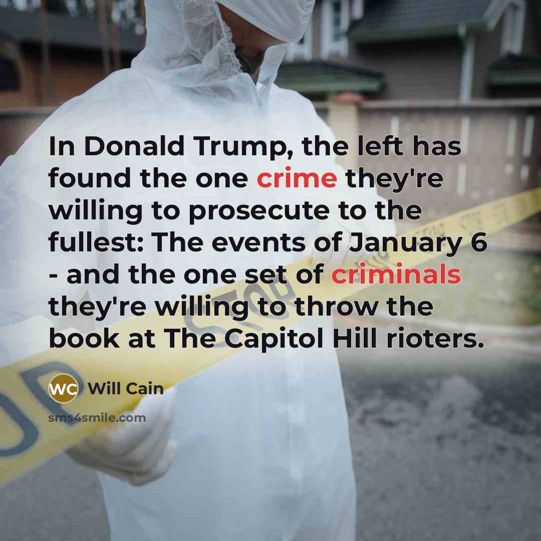 “In Donald Trump, the left has found the one crime they're willing to prosecute to the fullest: The events of January 6 - and the one set of criminals they're willing to throw the book at The Capitol Hill rioters.” quote by Will Cain