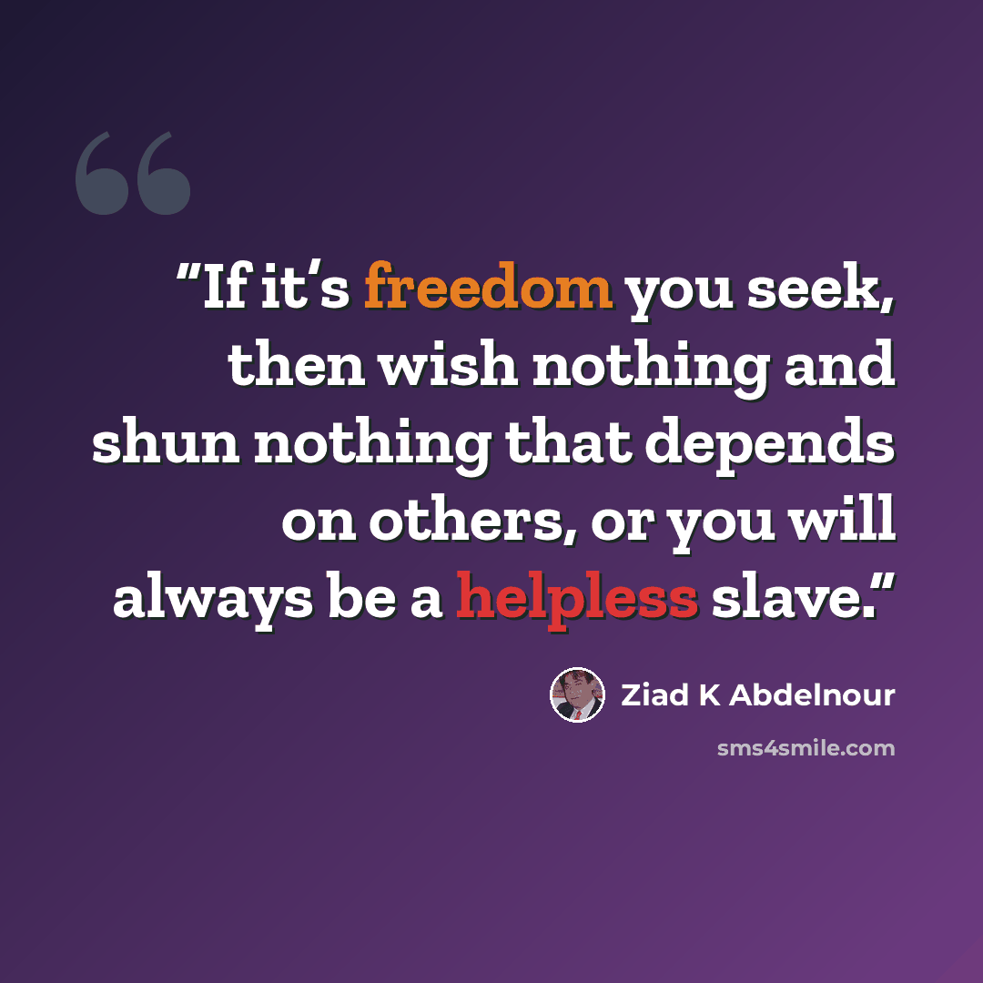 “If it’s freedom you seek, then wish nothing and shun nothing that depends on others, or you will always be a helpless slave.” quote by Ziad K Abdelnour