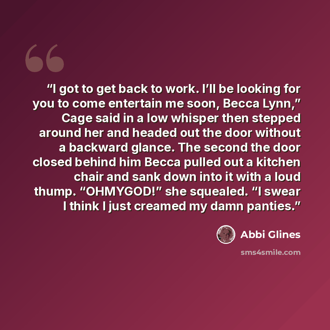 “I got to get back to work. I’ll be looking for you to come entertain me soon, Becca Lynn,” Cage said in a low whisper then stepped around her and headed out the door without a backward glance. The second the door closed behind him Becca pulled out a kitchen chair and sank down into it with a loud…” quote by Abbi Glines