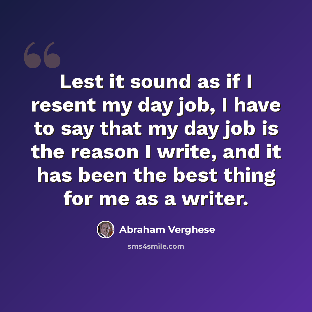 “Lest it sound as if I resent my day job, I have to say that my day job is the reason I write, and it has been the best thing for me as a writer.” quote by Abraham Verghese