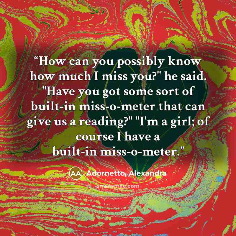 “How can you possibly know how much I miss you?" he said. "Have you got some sort of built-in miss-o-meter that can give us a reading?" "I'm a girl; of course I have a built-in miss-o-meter.” quote by Adornetto, Alexandra