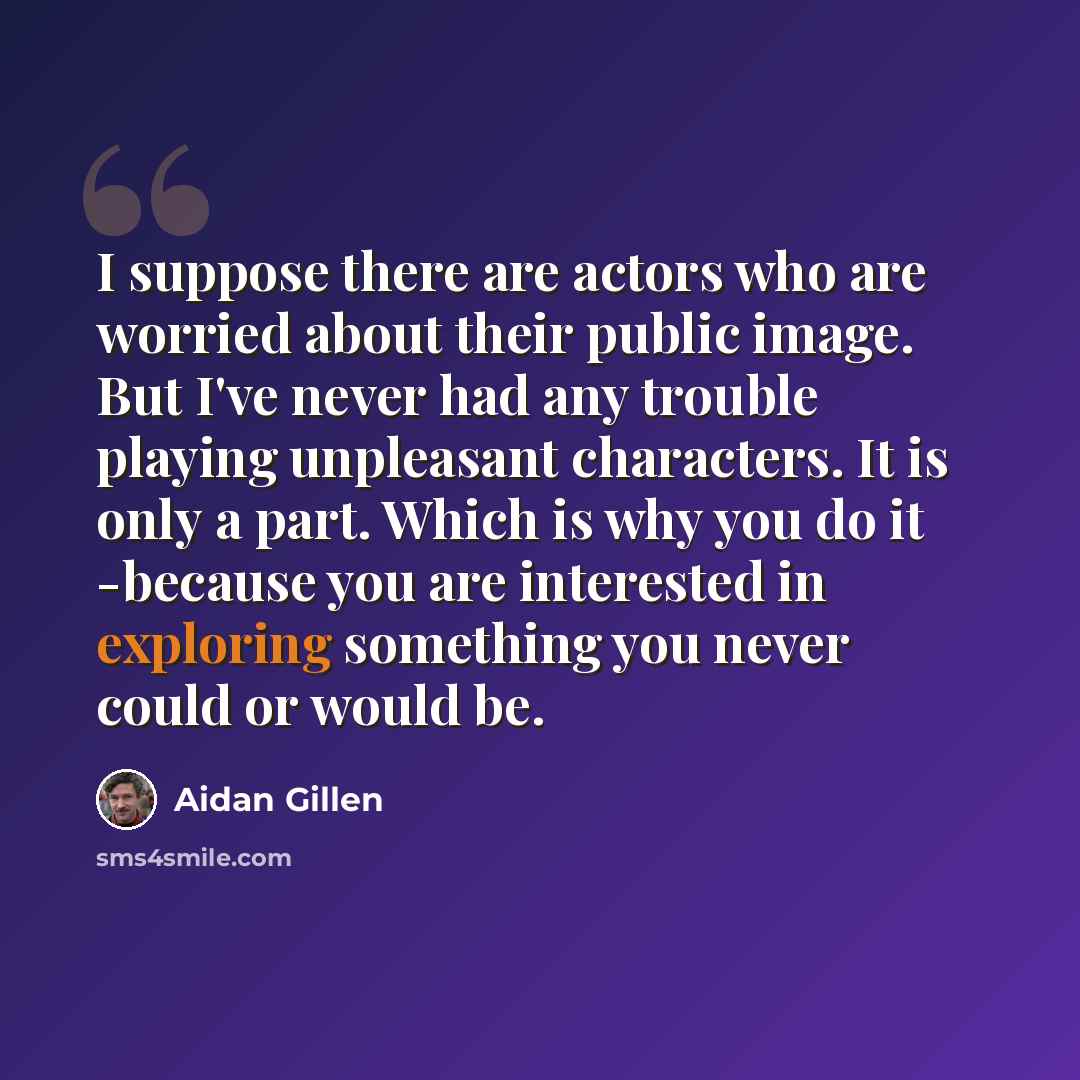 “I suppose there are actors who are worried about their public image. But I've never had any trouble playing unpleasant characters. It is only a part. Which is why you do it -because you are interested in exploring something you never could or would be.” quote by Aidan Gillen