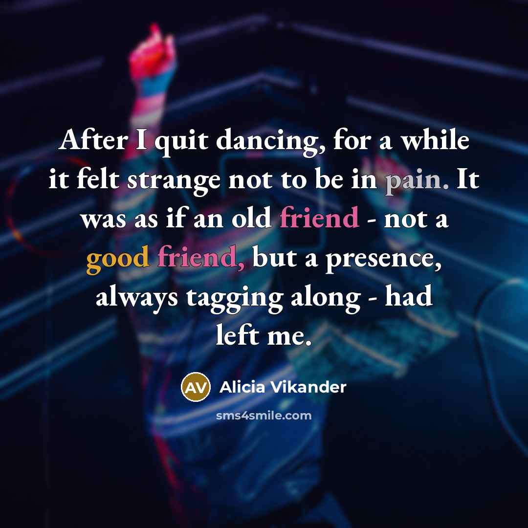 “After I quit dancing, for a while it felt strange not to be in pain. It was as if an old friend - not a good friend, but a presence, always tagging along - had left me.” quote by Alicia Vikander