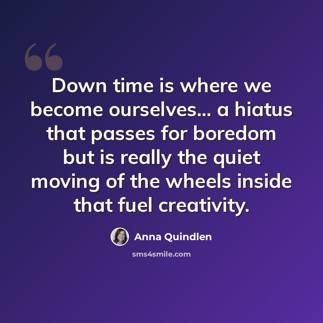 “Down time is where we become ourselves... a hiatus that passes for boredom but is really the quiet moving of the wheels inside that fuel creativity.” quote by Anna Quindlen