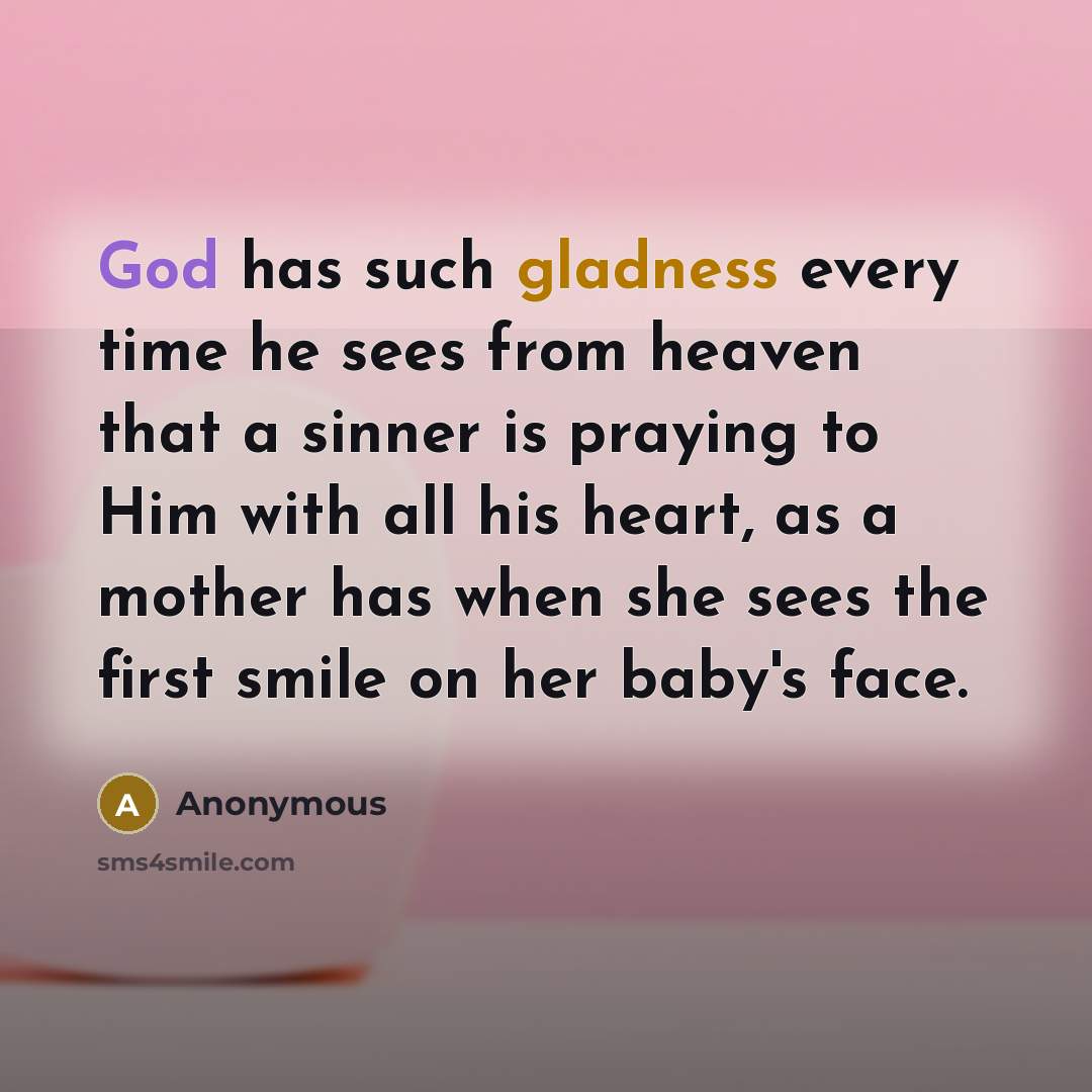 “God has such gladness every time he sees from heaven that a sinner is praying to Him with all his heart, as a mother has when she sees the first smile on her baby's face.” quote by Anonymous