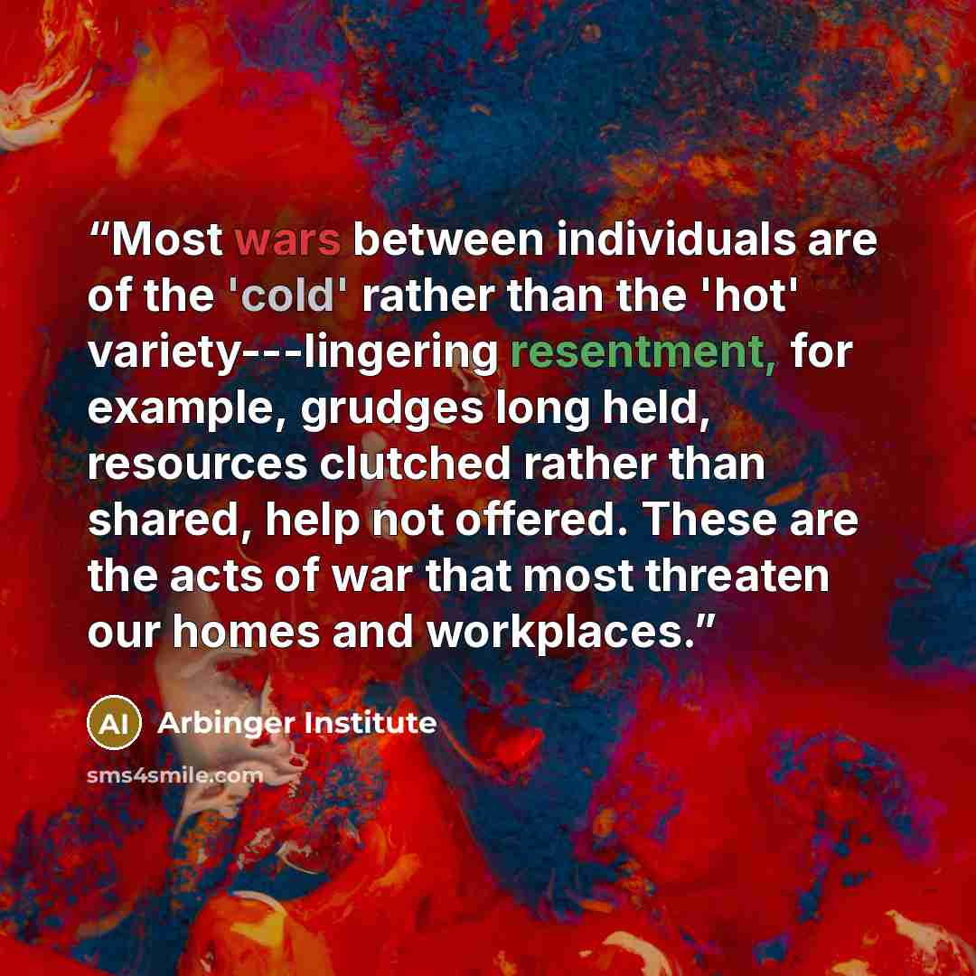 “Most wars between individuals are of the 'cold' rather than the 'hot' variety---lingering resentment, for example, grudges long held, resources clutched rather than shared, help not offered. These are the acts of war that most threaten our homes and workplaces.” quote by Arbinger Institute