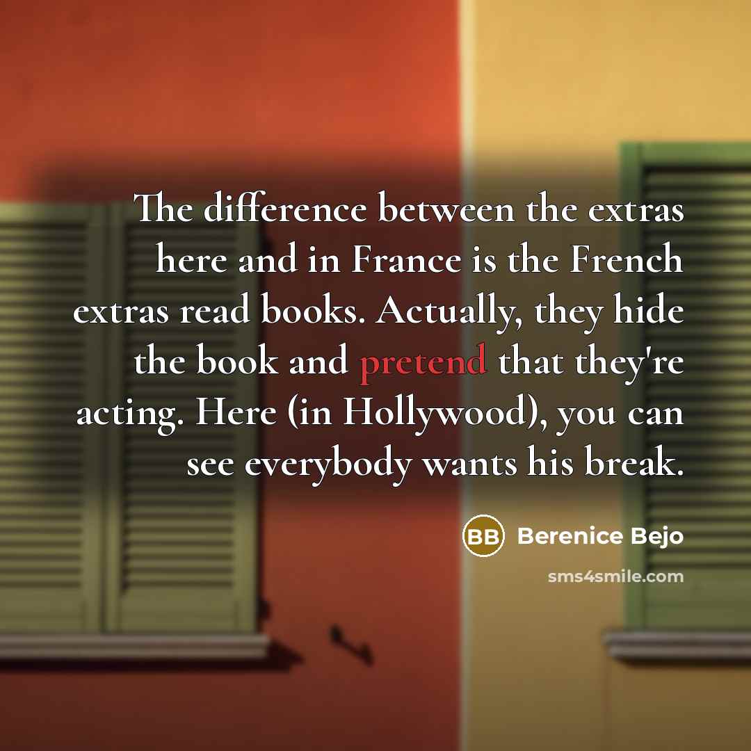 “The difference between the extras here and in France is the French extras read books. Actually, they hide the book and pretend that they're acting. Here (in Hollywood), you can see everybody wants his break.” quote by Berenice Bejo