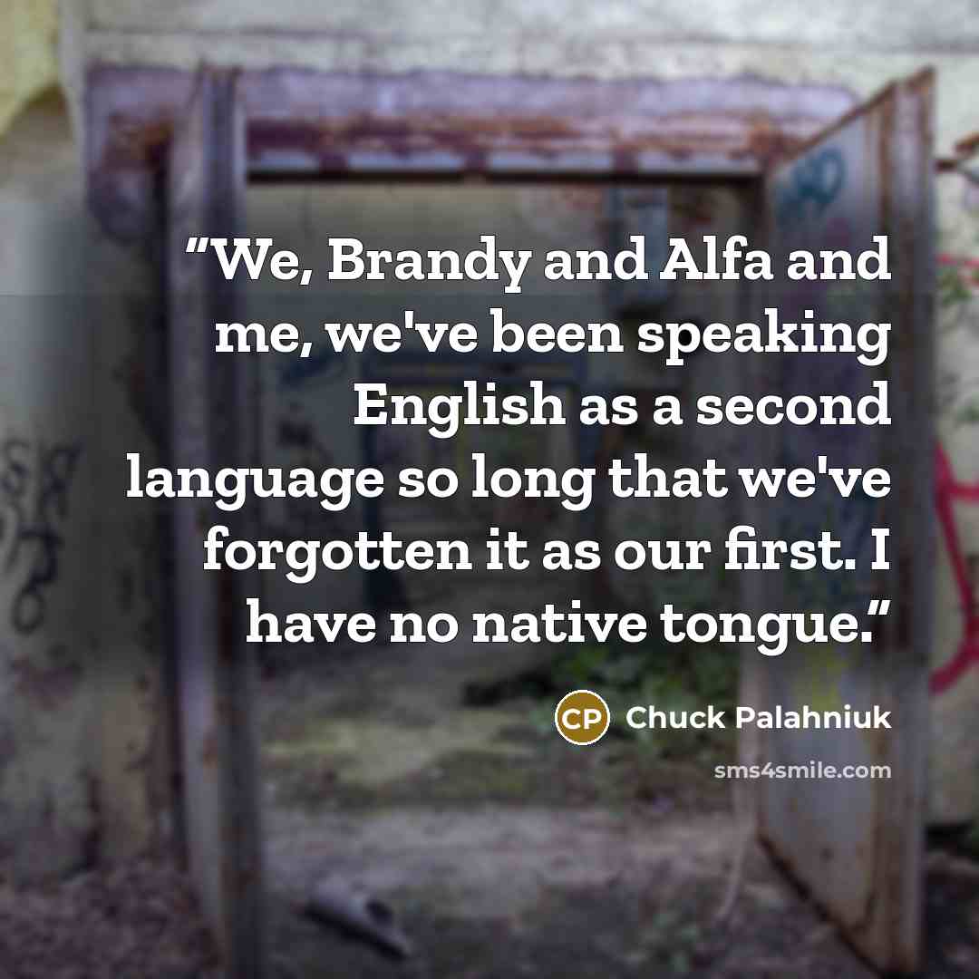 “We, Brandy and Alfa and me, we've been speaking English as a second language so long that we've forgotten it as our first. I have no native tongue.” quote by Chuck Palahniuk