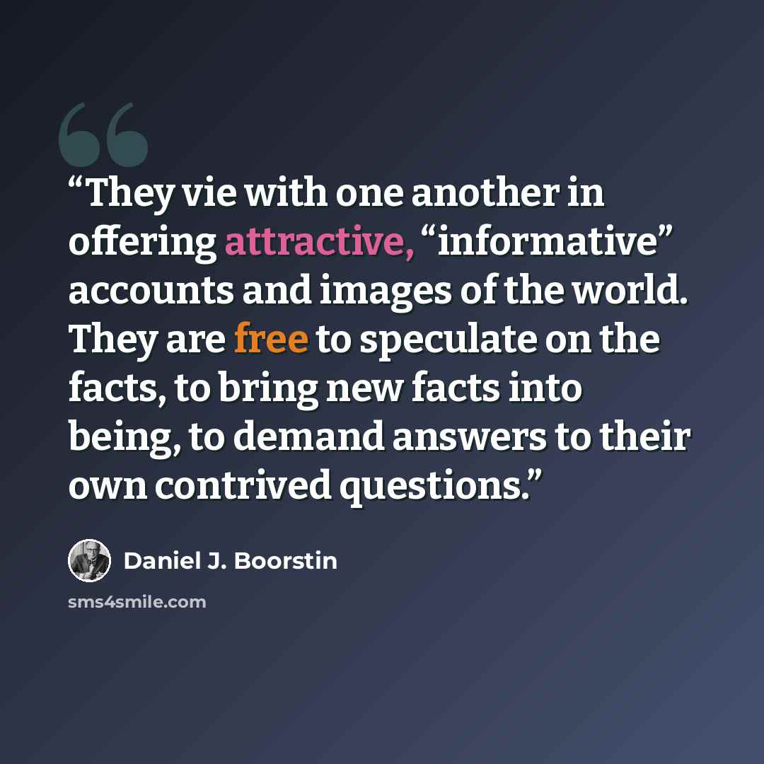 “They vie with one another in offering attractive, “informative” accounts and images of the world. They are free to speculate on the facts, to bring new facts into being, to demand answers to their own contrived questions.” quote by Daniel J. Boorstin