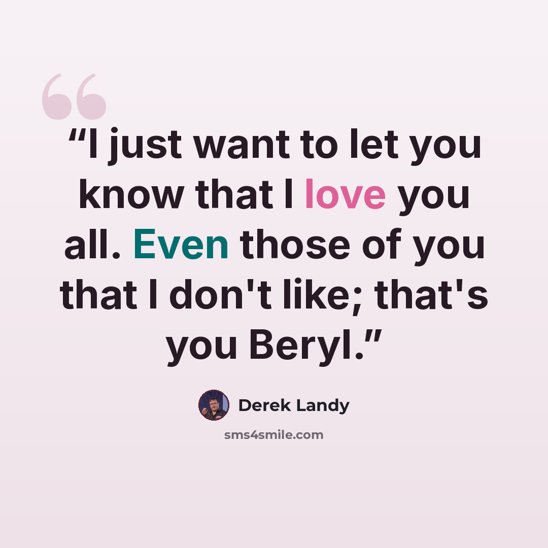 “I just want to let you know that I love you all. Even those of you that I don't like; that's you Beryl.” quote by Derek Landy