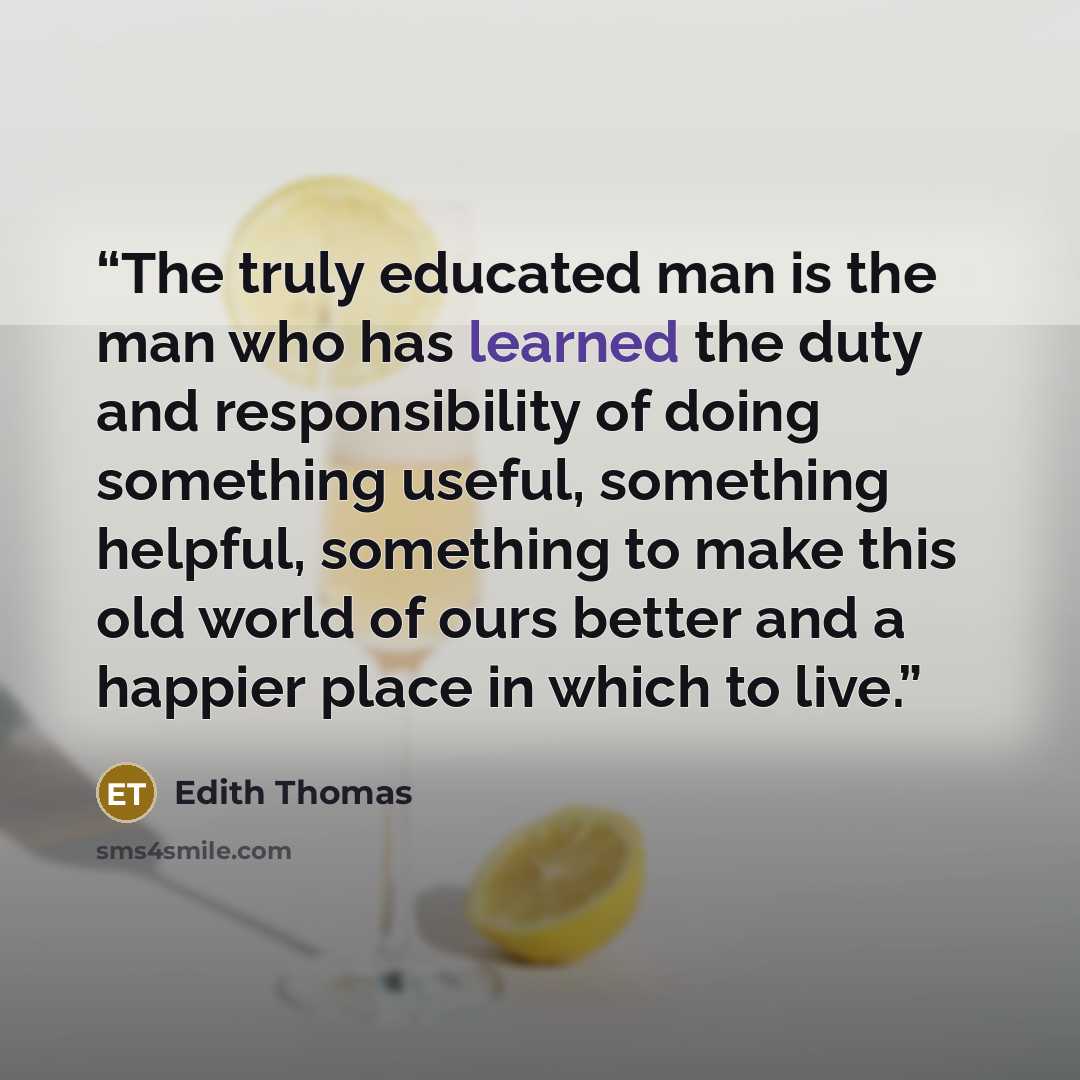 “The truly educated man is the man who has learned the duty and responsibility of doing something useful, something helpful, something to make this old world of ours better and a happier place in which to live.” quote by Edith Thomas