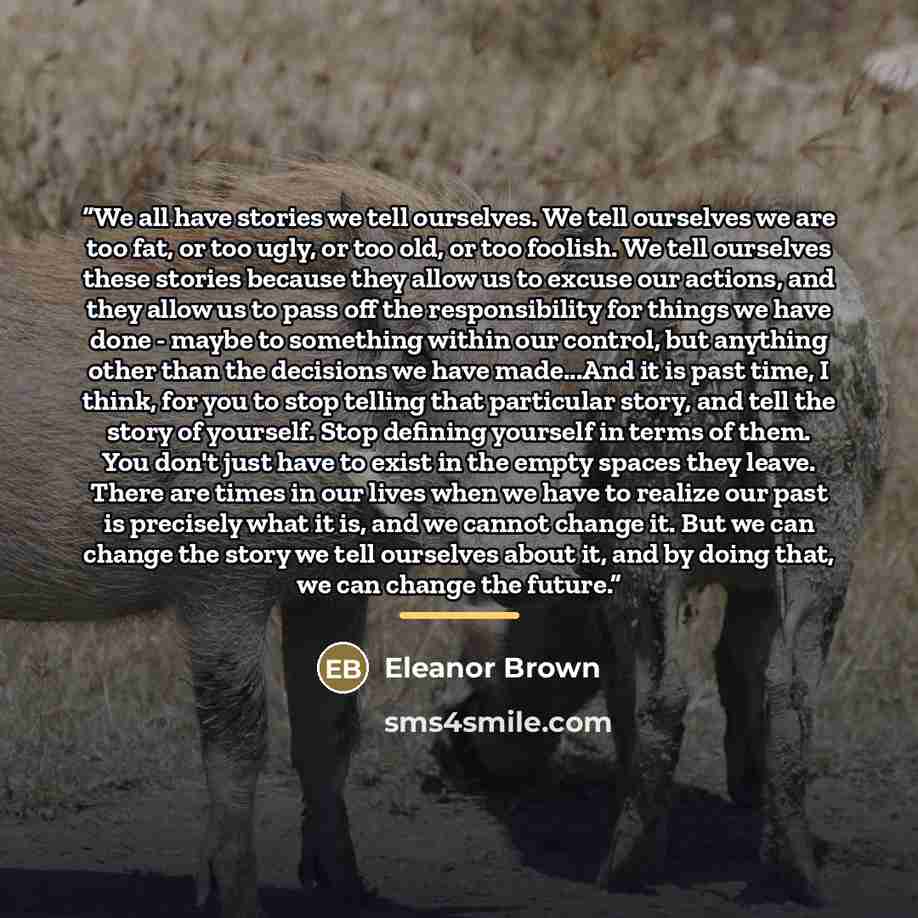 “We all have stories we tell ourselves. We tell ourselves we are too fat, or too ugly, or too old, or too foolish. We tell ourselves these stories because they allow us to excuse our actions, and they allow us to pass off the responsibility for things we have done - maybe to something within our…” quote by Eleanor Brown