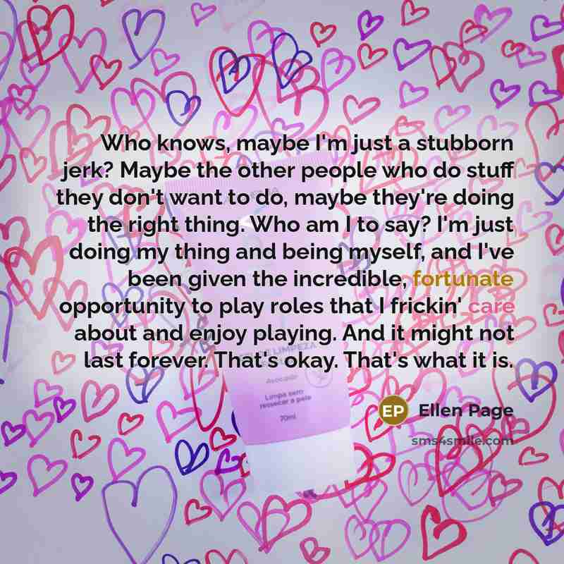 “Who knows, maybe I'm just a stubborn jerk? Maybe the other people who do stuff they don't want to do, maybe they're doing the right thing. Who am I to say? I'm just doing my thing and being myself, and I've been given the incredible, fortunate opportunity to play roles that I frickin' care about…” quote by Ellen Page