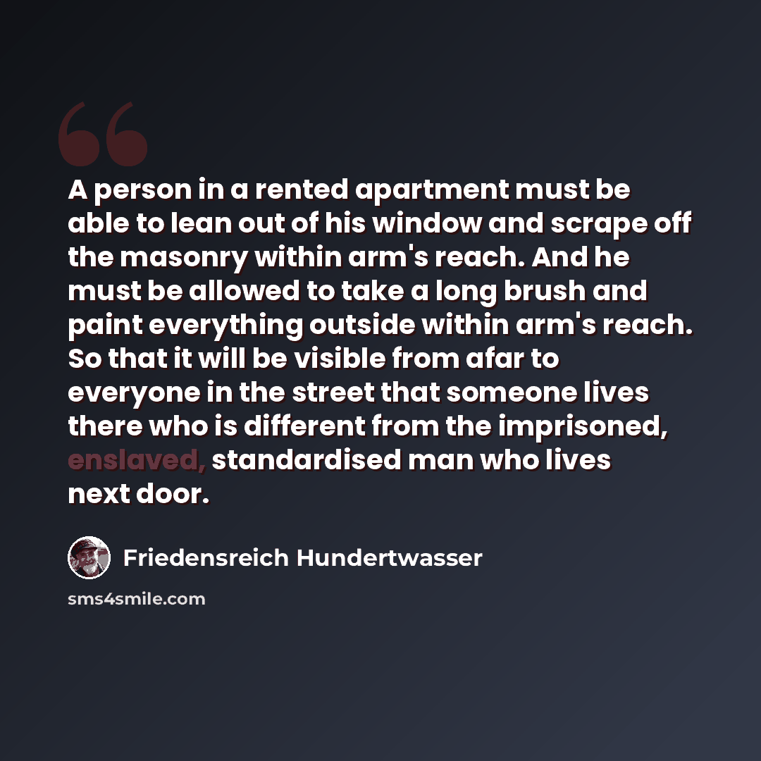 “A person in a rented apartment must be able to lean out of his window and scrape off the masonry within arm's reach. And he must be allowed to take a long brush and paint everything outside within arm's reach. So that it will be visible from afar to everyone in the street that someone lives there…” quote by Friedensreich Hundertwasser