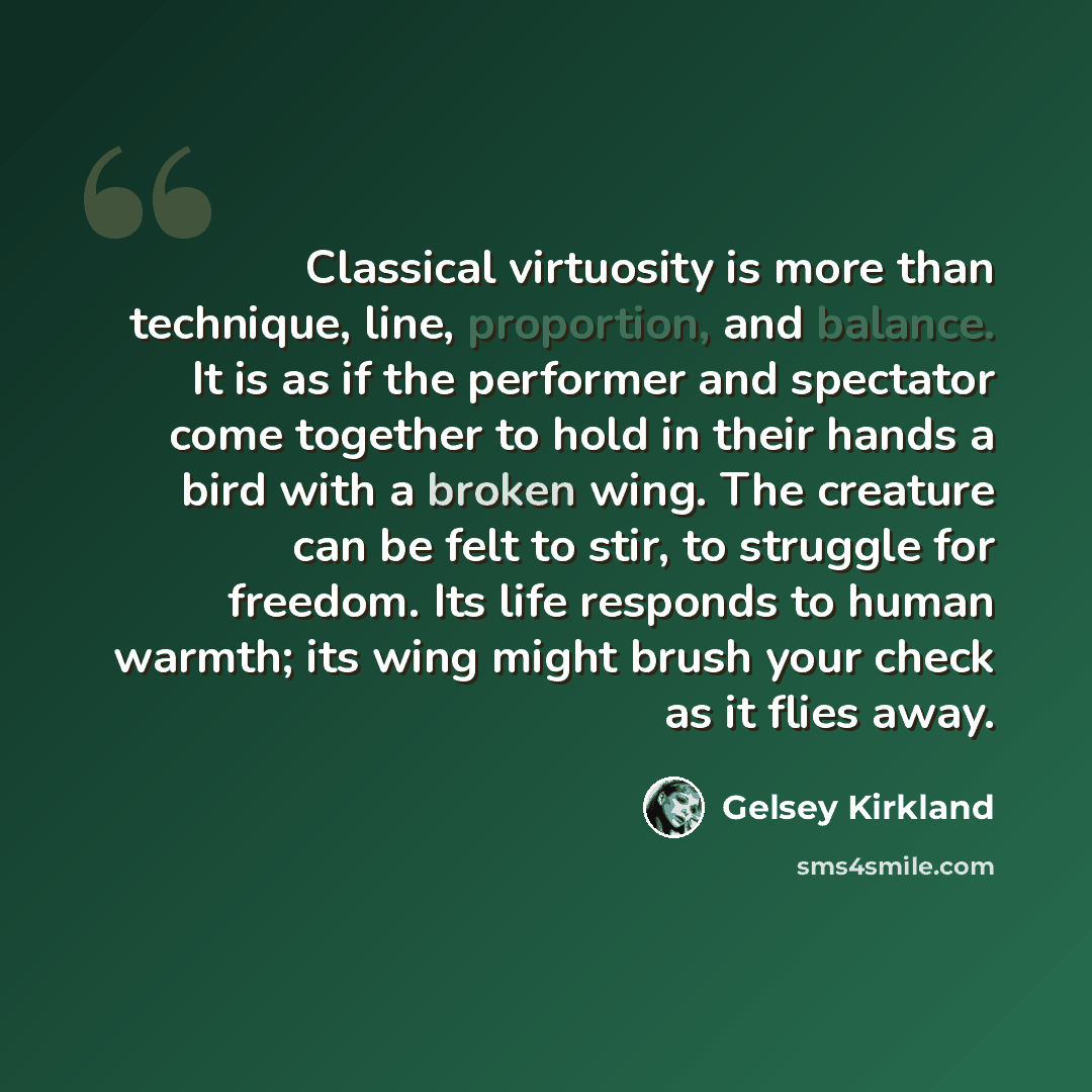 “Classical virtuosity is more than technique, line, proportion, and balance. It is as if the performer and spectator come together to hold in their hands a bird with a broken wing. The creature can be felt to stir, to struggle for freedom. Its life responds to human warmth; its wing might brush…” quote by Gelsey Kirkland