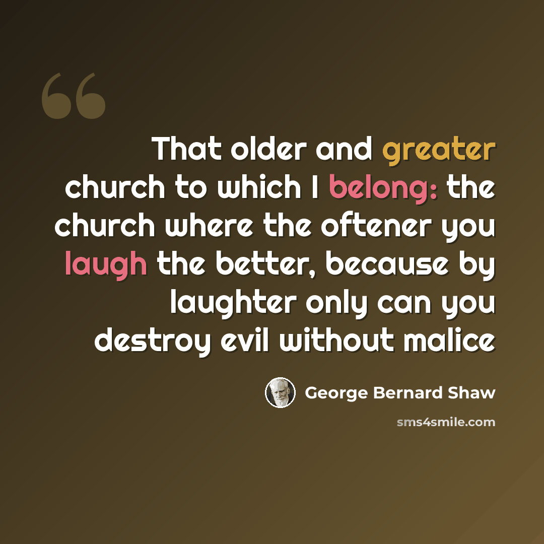 “That older and greater church to which I belong: the church where the oftener you laugh the better, because by laughter only can you destroy evil without malice” quote by George Bernard Shaw