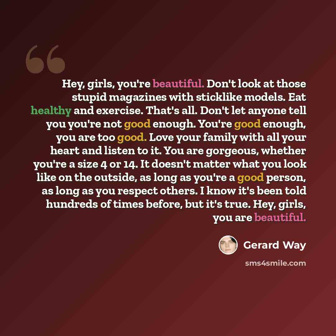 “Hey, girls, you're beautiful. Don't look at those stupid magazines with sticklike models. Eat healthy and exercise. That's all. Don't let anyone tell you you're not good enough. You're good enough, you are too good. Love your family with all your heart and listen to it. You are gorgeous, whether…” quote by Gerard Way