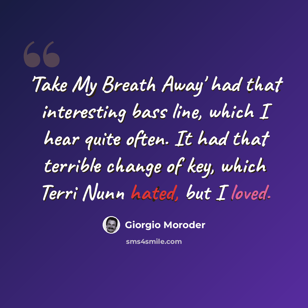 “'Take My Breath Away' had that interesting bass line, which I hear quite often. It had that terrible change of key, which Terri Nunn hated, but I loved.” quote by Giorgio Moroder