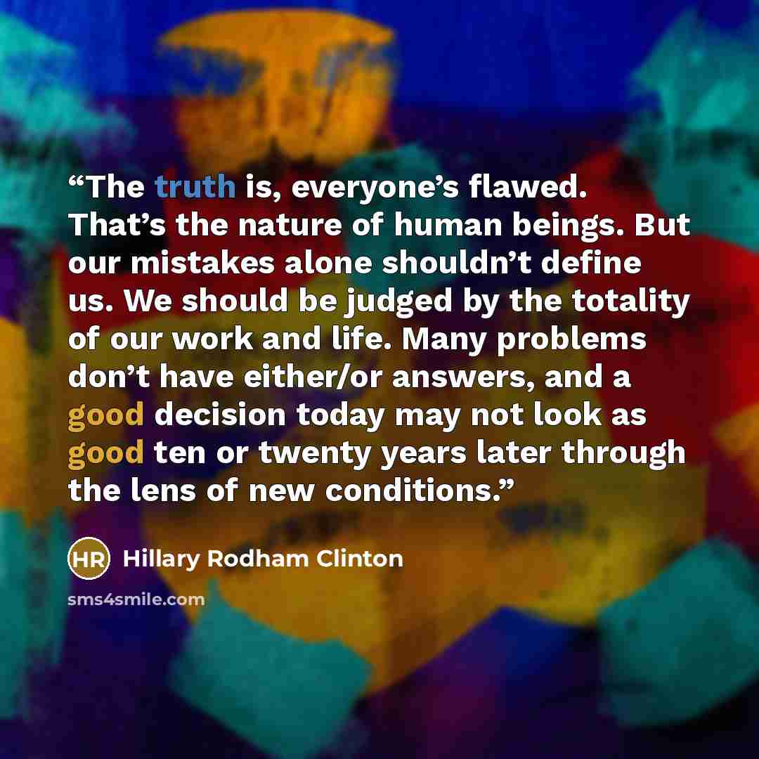 “The truth is, everyone’s flawed. That’s the nature of human beings. But our mistakes alone shouldn’t define us. We should be judged by the totality of our work and life. Many problems don’t have either/or answers, and a good decision today may not look as good ten or twenty years later through the…” quote by Hillary Rodham Clinton