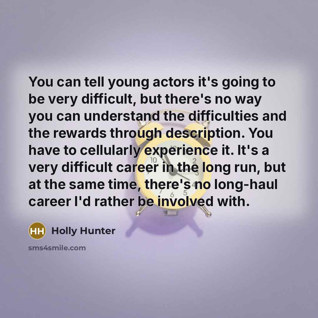 “You can tell young actors it's going to be very difficult, but there's no way you can understand the difficulties and the rewards through description. You have to cellularly experience it. It's a very difficult career in the long run, but at the same time, there's no long-haul career I'd rather be…” quote by Holly Hunter