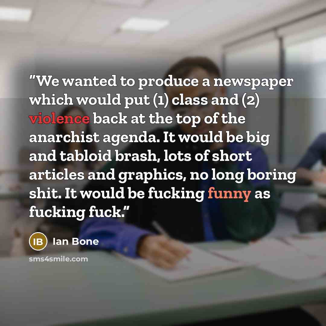“We wanted to produce a newspaper which would put (1) class and (2) violence back at the top of the anarchist agenda. It would be big and tabloid brash, lots of short articles and graphics, no long boring shit. It would be fucking funny as fucking fuck.” quote by Ian Bone