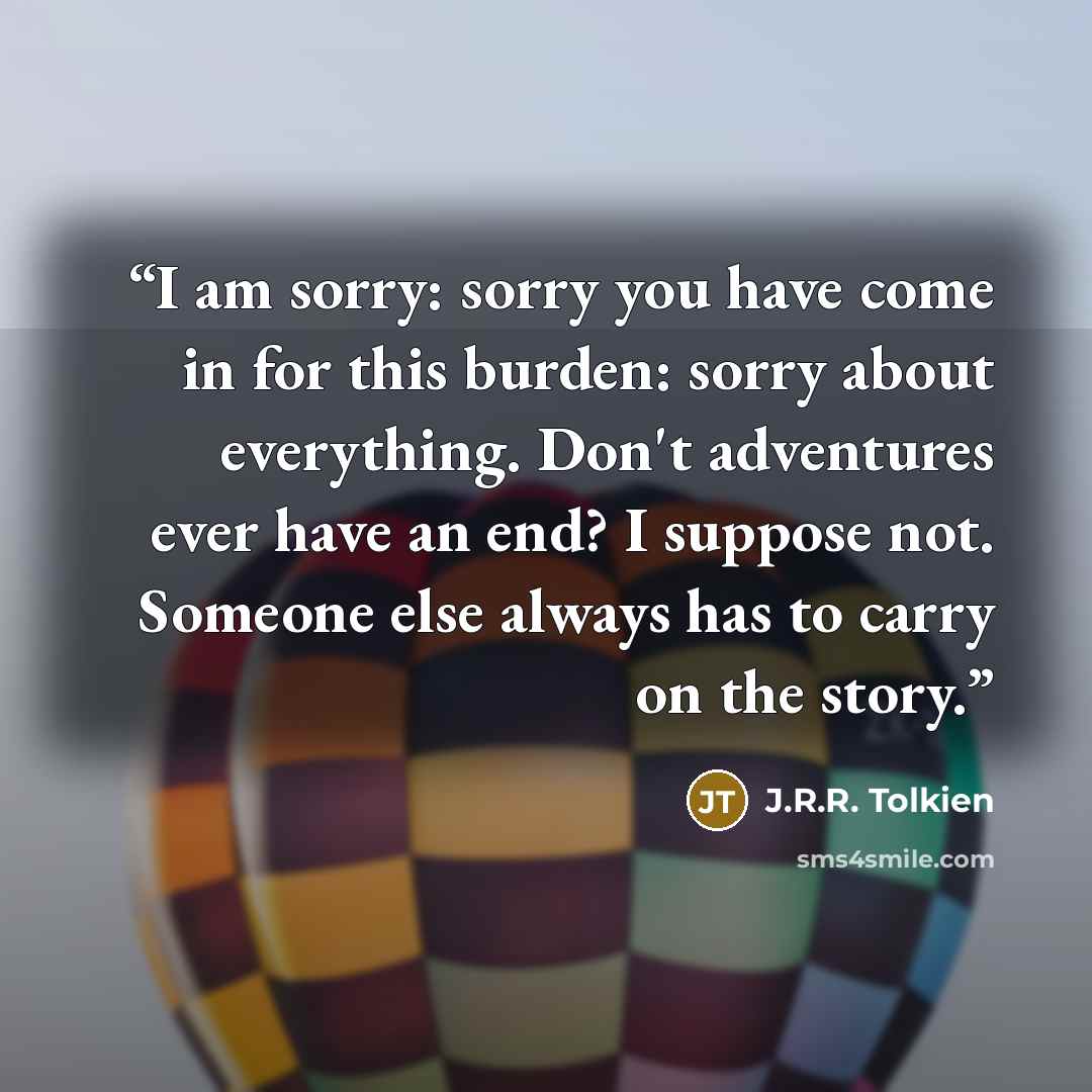 “I am sorry: sorry you have come in for this burden: sorry about everything. Don't adventures ever have an end? I suppose not. Someone else always has to carry on the story.” quote by J.R.R. Tolkien