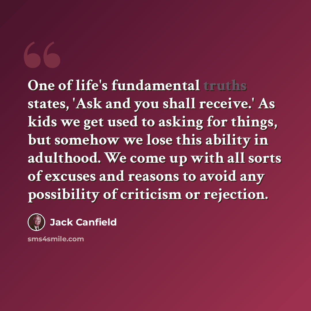 “One of life's fundamental truths states, 'Ask and you shall receive.' As kids we get used to asking for things, but somehow we lose this ability in adulthood. We come up with all sorts of excuses and reasons to avoid any possibility of criticism or rejection.” quote by Jack Canfield