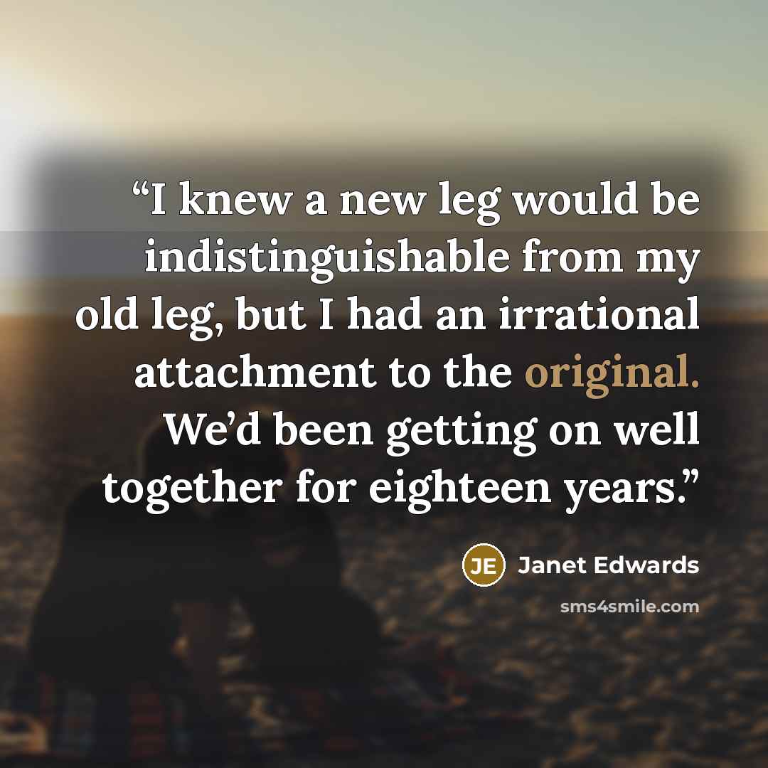 “I knew a new leg would be indistinguishable from my old leg, but I had an irrational attachment to the original. We’d been getting on well together for eighteen years.” quote by Janet Edwards