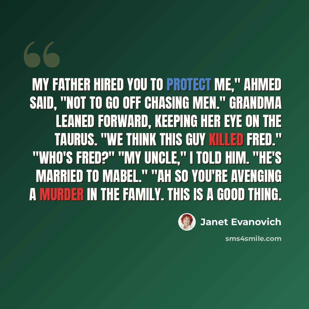 “My father hired you to protect me," Ahmed said, "not to go off chasing men." Grandma leaned forward, keeping her eye on the Taurus. "We think this guy killed Fred." "Who's Fred?" "My uncle," I told him. "He's married to Mabel." "Ah so you're avenging a murder in the family. This is a good thing.” quote by Janet Evanovich