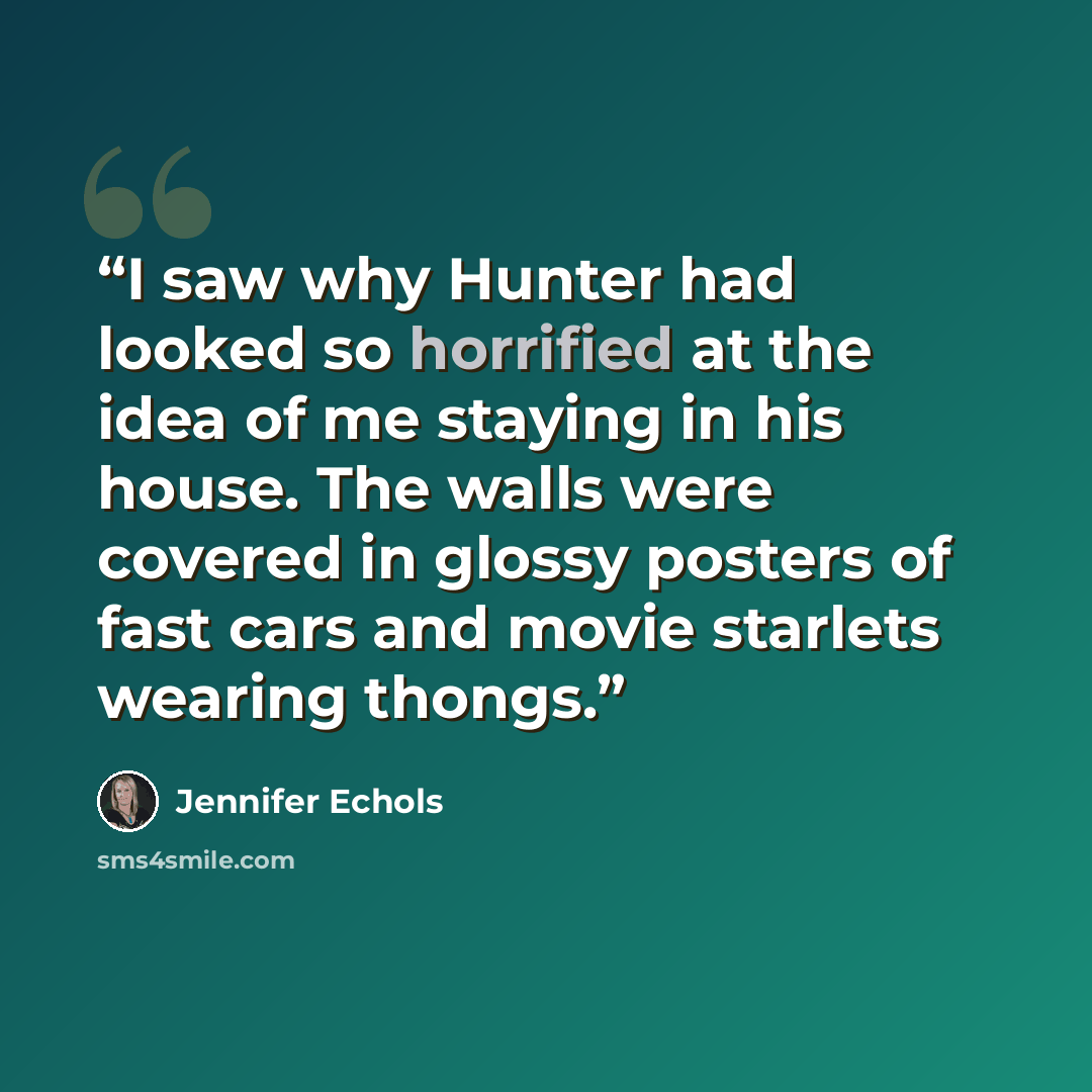 “I saw why Hunter had looked so horrified at the idea of me staying in his house. The walls were covered in glossy posters of fast cars and movie starlets wearing thongs.” quote by Jennifer Echols