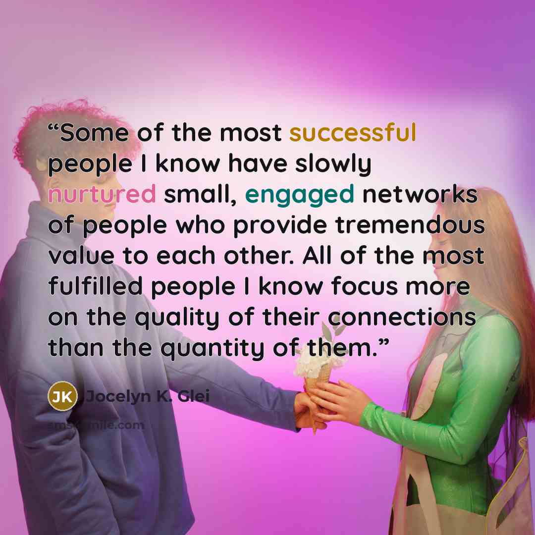 “Some of the most successful people I know have slowly nurtured small, engaged networks of people who provide tremendous value to each other. All of the most fulfilled people I know focus more on the quality of their connections than the quantity of them.” quote by Jocelyn K. Glei