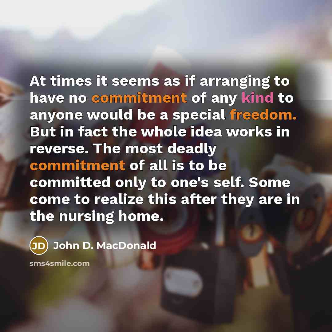 “At times it seems as if arranging to have no commitment of any kind to anyone would be a special freedom. But in fact the whole idea works in reverse. The most deadly commitment of all is to be committed only to one's self. Some come to realize this after they are in the nursing home.” quote by John D. MacDonald