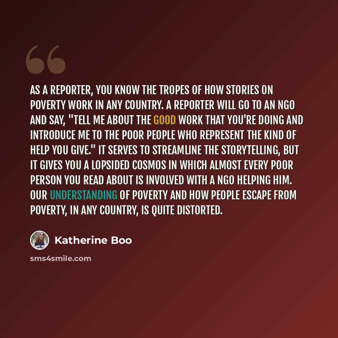 “As a reporter, you know the tropes of how stories on poverty work in any country. A reporter will go to an NGO and say, "Tell me about the good work that you're doing and introduce me to the poor people who represent the kind of help you give." It serves to streamline the storytelling, but it…” quote by Katherine Boo
