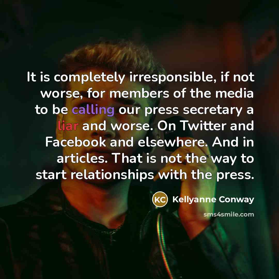 “It is completely irresponsible, if not worse, for members of the media to be calling our press secretary a liar and worse. On Twitter and Facebook and elsewhere. And in articles. That is not the way to start relationships with the press.” quote by Kellyanne Conway