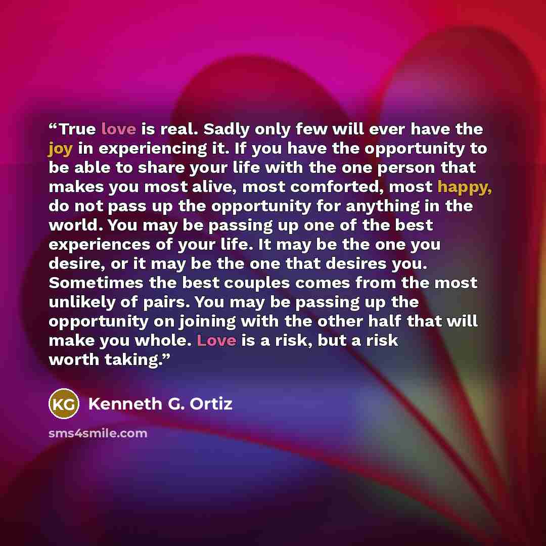 “True love is real. Sadly only few will ever have the joy in experiencing it. If you have the opportunity to be able to share your life with the one person that makes you most alive, most comforted, most happy, do not pass up the opportunity for anything in the world. You may be passing up one of…” quote by Kenneth G. Ortiz