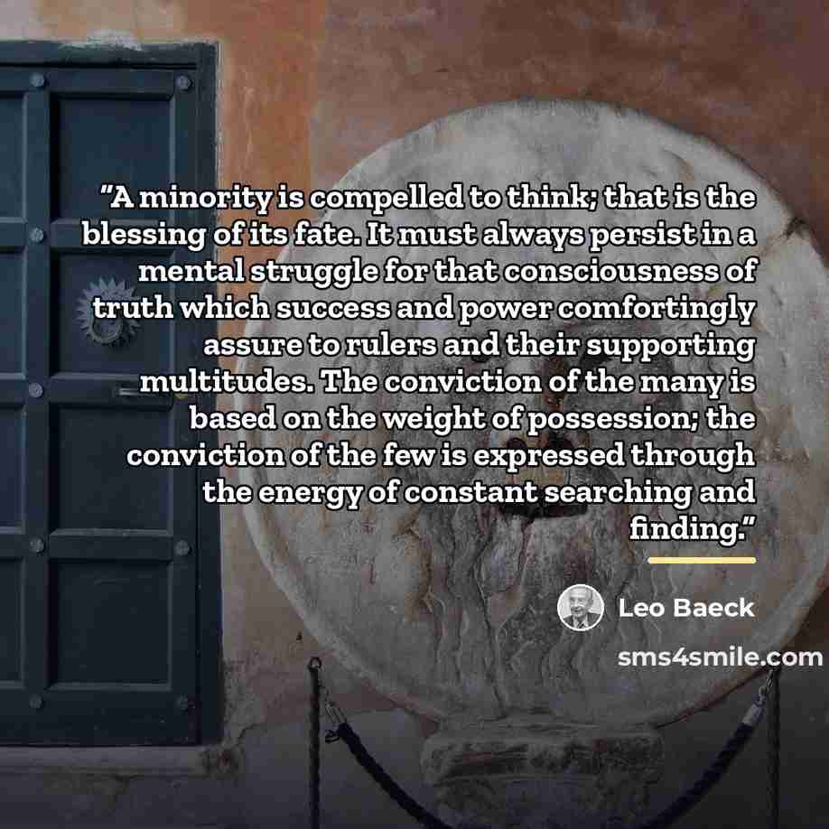 “A minority is compelled to think; that is the blessing of its fate. It must always persist in a mental struggle for that consciousness of truth which success and power comfortingly assure to rulers and their supporting multitudes. The conviction of the many is based on the weight of possession…” quote by Leo Baeck
