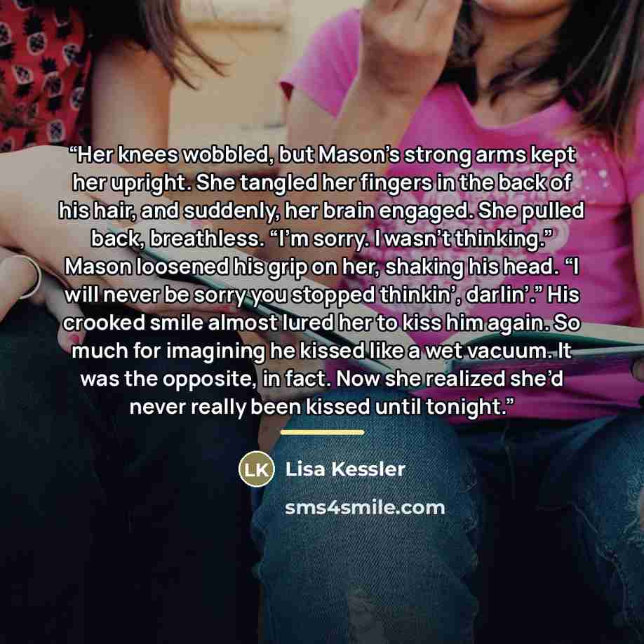 “Her knees wobbled, but Mason’s strong arms kept her upright. She tangled her fingers in the back of his hair, and suddenly, her brain engaged. She pulled back, breathless. “I’m sorry. I wasn’t thinking.” Mason loosened his grip on her, shaking his head. “I will never be sorry you stopped thinkin’…” quote by Lisa Kessler