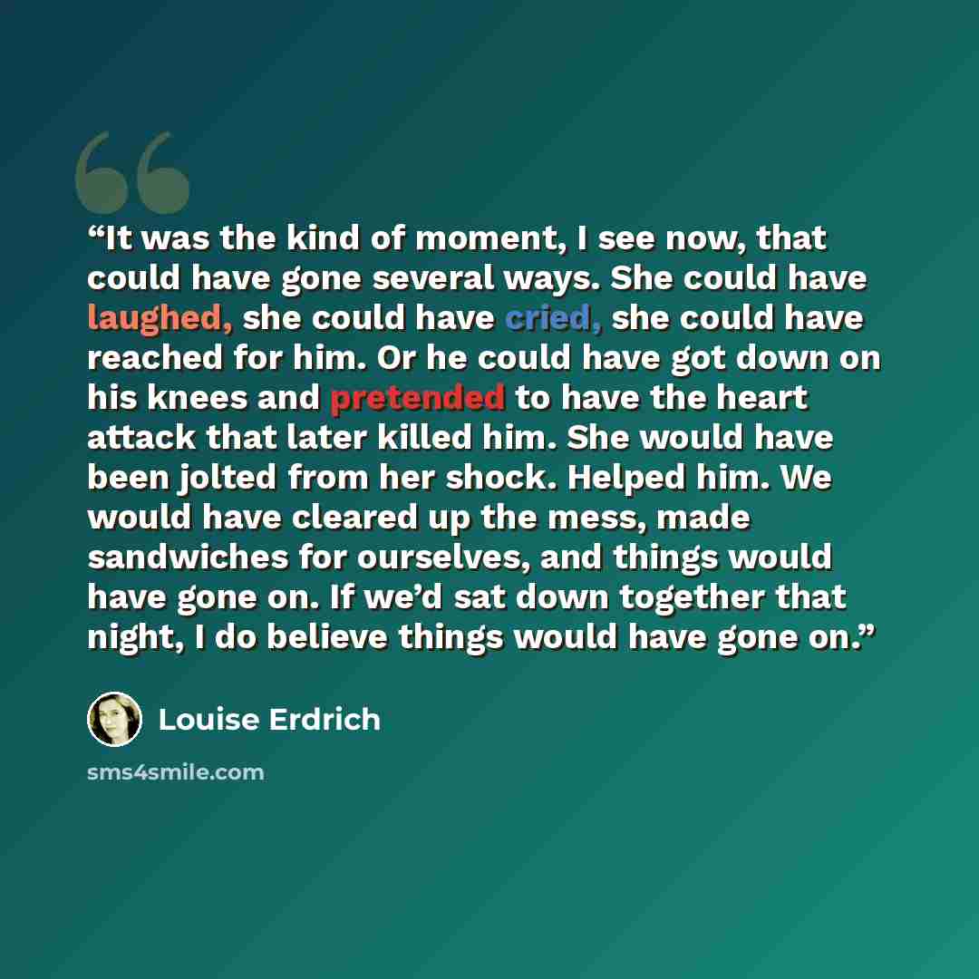 “It was the kind of moment, I see now, that could have gone several ways. She could have laughed, she could have cried, she could have reached for him. Or he could have got down on his knees and pretended to have the heart attack that later killed him. She would have been jolted from her shock…” quote by Louise Erdrich