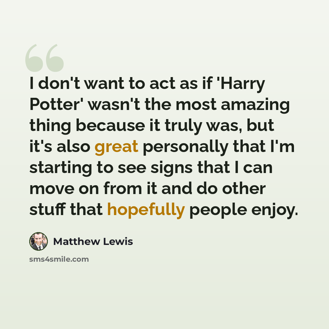 “I don't want to act as if 'Harry Potter' wasn't the most amazing thing because it truly was, but it's also great personally that I'm starting to see signs that I can move on from it and do other stuff that hopefully people enjoy.” quote by Matthew Lewis