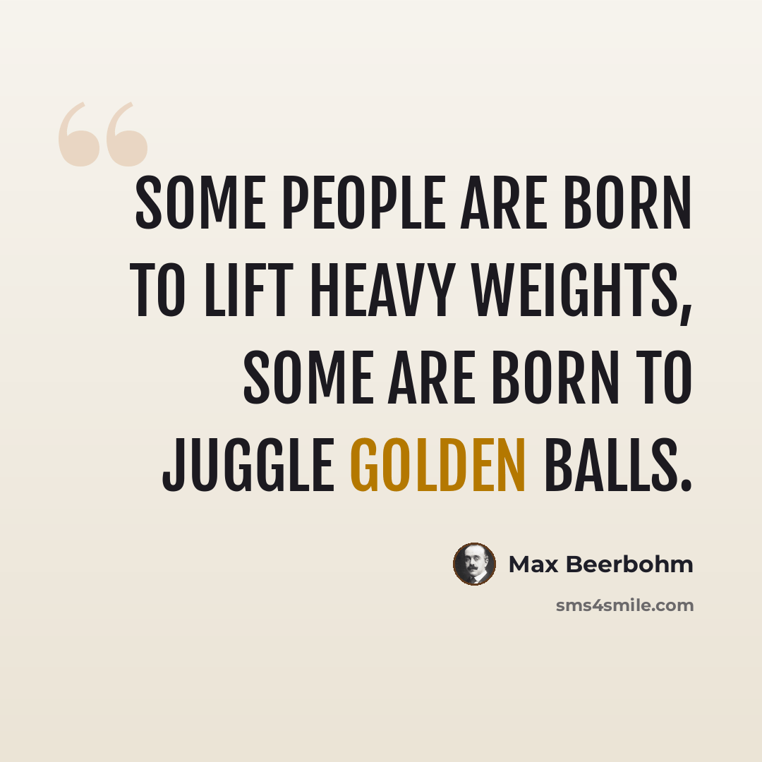 “Some people are born to lift heavy weights, some are born to juggle golden balls.” quote by Max Beerbohm