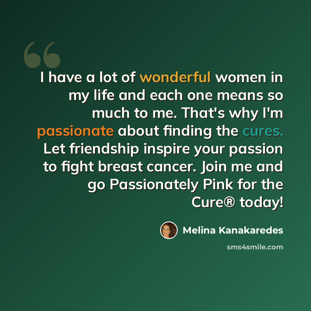 “I have a lot of wonderful women in my life and each one means so much to me. That's why I'm passionate about finding the cures. Let friendship inspire your passion to fight breast cancer. Join me and go Passionately Pink for the Cure® today!” quote by Melina Kanakaredes